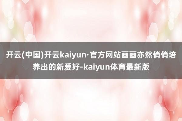 开云(中国)开云kaiyun·官方网站画画亦然俏俏培养出的新爱好-kaiyun体育最新版