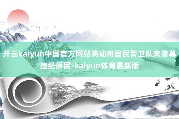 开云kaiyun中国官方网站将动用国民警卫队来落幕违纪侨民-kaiyun体育最新版