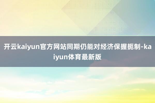 开云kaiyun官方网站同期仍能对经济保握扼制-kaiyun体育最新版