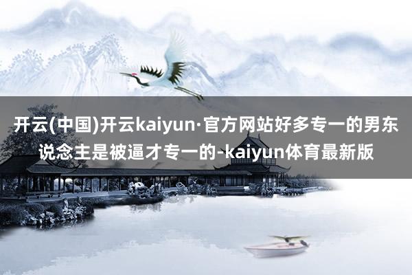 开云(中国)开云kaiyun·官方网站好多专一的男东说念主是被逼才专一的-kaiyun体育最新版