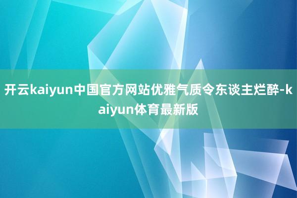 开云kaiyun中国官方网站优雅气质令东谈主烂醉-kaiyun体育最新版