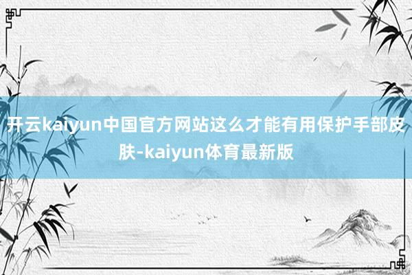 开云kaiyun中国官方网站这么才能有用保护手部皮肤-kaiyun体育最新版