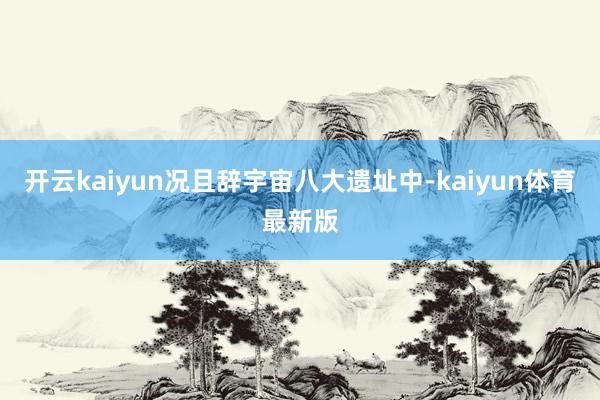 开云kaiyun况且辞宇宙八大遗址中-kaiyun体育最新版