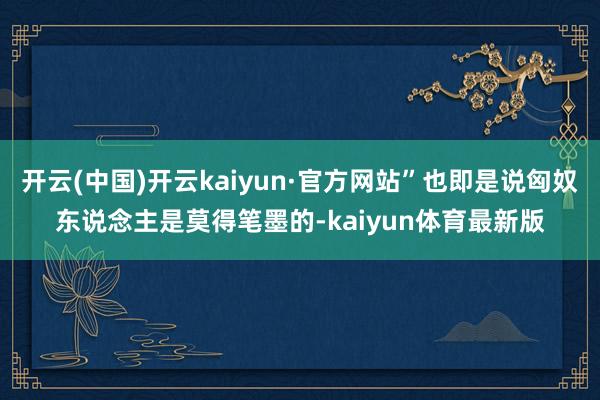 开云(中国)开云kaiyun·官方网站”也即是说匈奴东说念主是莫得笔墨的-kaiyun体育最新版