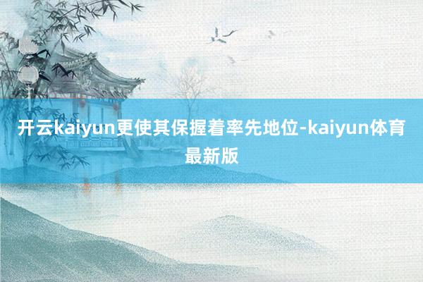开云kaiyun更使其保握着率先地位-kaiyun体育最新版