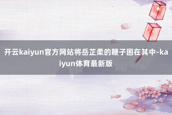 开云kaiyun官方网站将岳芷柔的鞭子困在其中-kaiyun体育最新版
