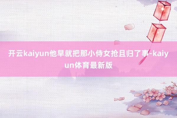 开云kaiyun他早就把那小侍女抢且归了事-kaiyun体育最新版