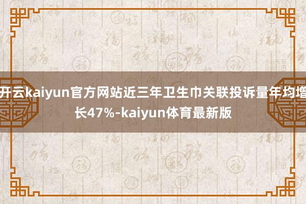 开云kaiyun官方网站近三年卫生巾关联投诉量年均增长47%-kaiyun体育最新版