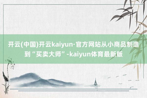 开云(中国)开云kaiyun·官方网站　　从小商品制造到“买卖大师”-kaiyun体育最新版