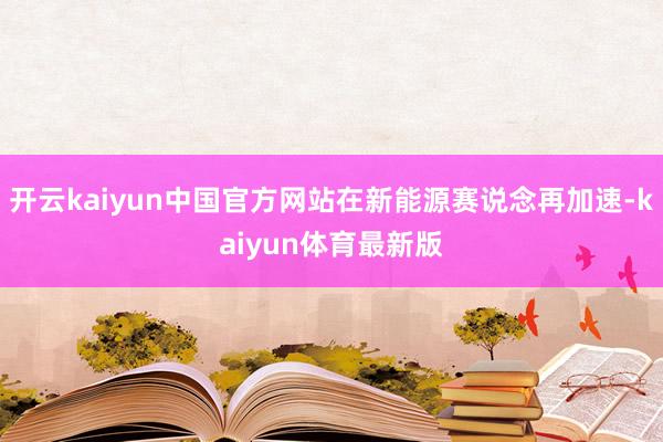 开云kaiyun中国官方网站在新能源赛说念再加速-kaiyun体育最新版