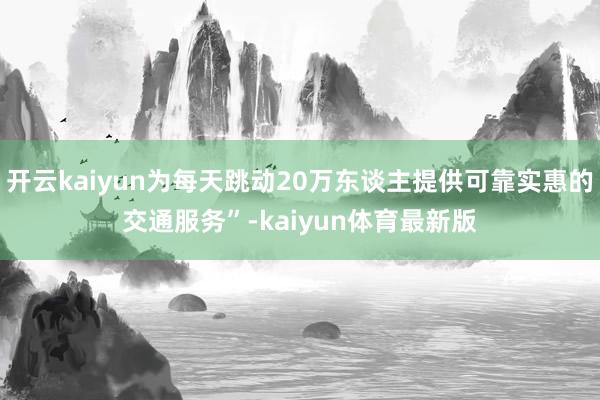 开云kaiyun为每天跳动20万东谈主提供可靠实惠的交通服务”-kaiyun体育最新版