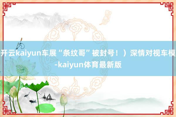 开云kaiyun车展“条纹哥”被封号！）深情对视车模-kaiyun体育最新版