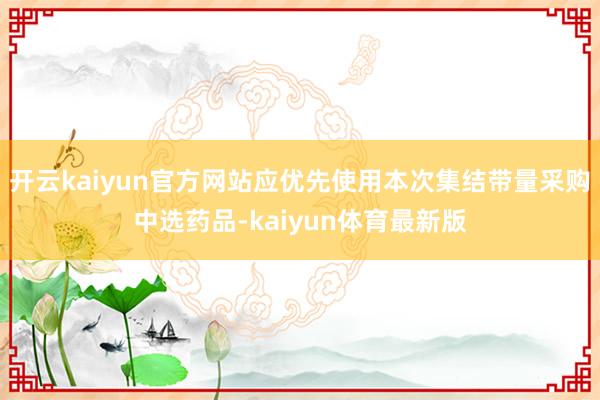 开云kaiyun官方网站应优先使用本次集结带量采购中选药品-kaiyun体育最新版