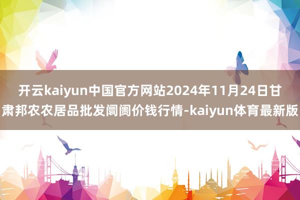 开云kaiyun中国官方网站2024年11月24日甘肃邦农农居品批发阛阓价钱行情-kaiyun体育最新版