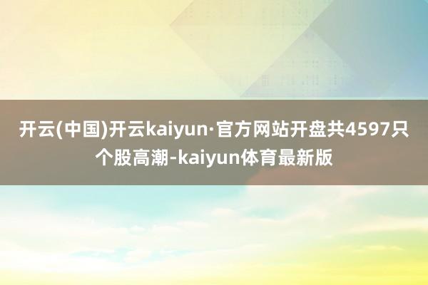 开云(中国)开云kaiyun·官方网站开盘共4597只个股高潮-kaiyun体育最新版