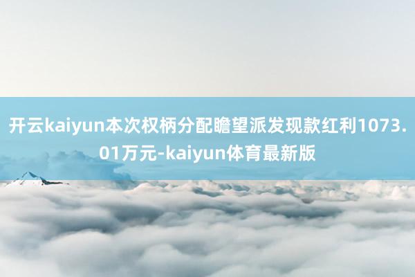 开云kaiyun本次权柄分配瞻望派发现款红利1073.01万元-kaiyun体育最新版