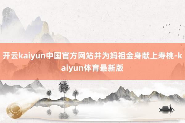 开云kaiyun中国官方网站并为妈祖金身献上寿桃-kaiyun体育最新版