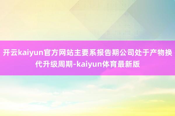 开云kaiyun官方网站主要系报告期公司处于产物换代升级周期-kaiyun体育最新版