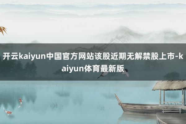 开云kaiyun中国官方网站该股近期无解禁股上市-kaiyun体育最新版