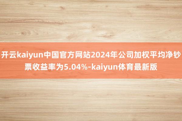 开云kaiyun中国官方网站2024年公司加权平均净钞票收益率为5.04%-kaiyun体育最新版