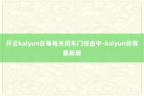 开云kaiyun在每每关闭车门经由中-kaiyun体育最新版