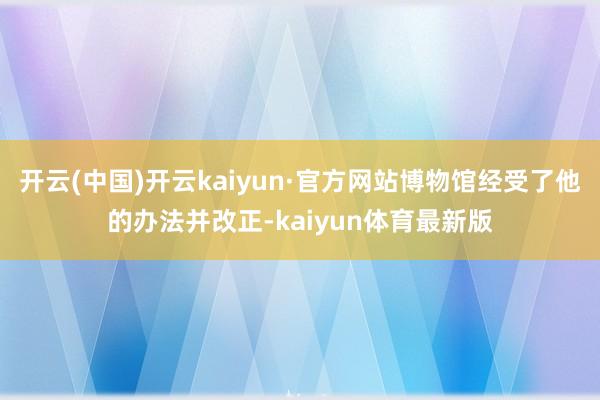 开云(中国)开云kaiyun·官方网站博物馆经受了他的办法并改正-kaiyun体育最新版