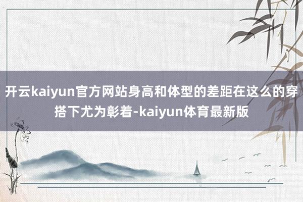 开云kaiyun官方网站身高和体型的差距在这么的穿搭下尤为彰着-kaiyun体育最新版