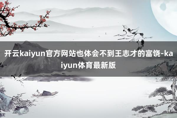 开云kaiyun官方网站也体会不到王志才的富饶-kaiyun体育最新版