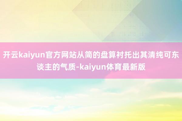开云kaiyun官方网站从简的盘算衬托出其清纯可东谈主的气质-kaiyun体育最新版