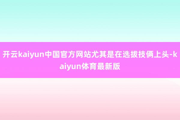 开云kaiyun中国官方网站尤其是在选拔技俩上头-kaiyun体育最新版