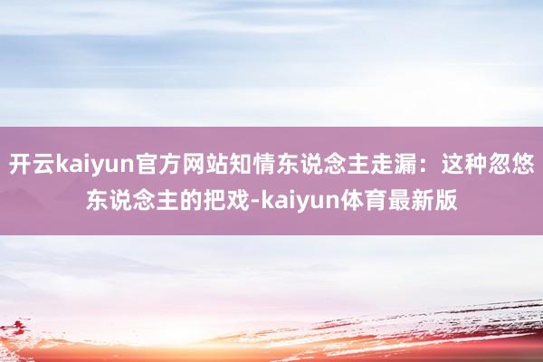 开云kaiyun官方网站知情东说念主走漏：这种忽悠东说念主的把戏-kaiyun体育最新版