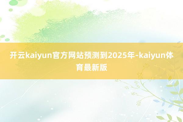 开云kaiyun官方网站　　预测到2025年-kaiyun体育最新版