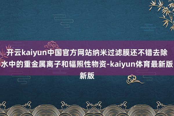 开云kaiyun中国官方网站纳米过滤膜还不错去除水中的重金属离子和辐照性物资-kaiyun体育最新版