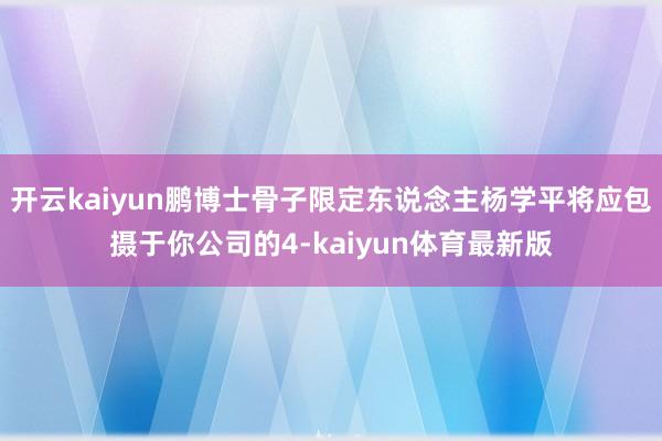 开云kaiyun鹏博士骨子限定东说念主杨学平将应包摄于你公司的4-kaiyun体育最新版
