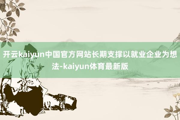 开云kaiyun中国官方网站长期支撑以就业企业为想法-kaiyun体育最新版