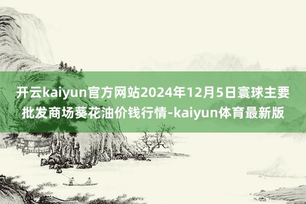 开云kaiyun官方网站2024年12月5日寰球主要批发商场葵花油价钱行情-kaiyun体育最新版