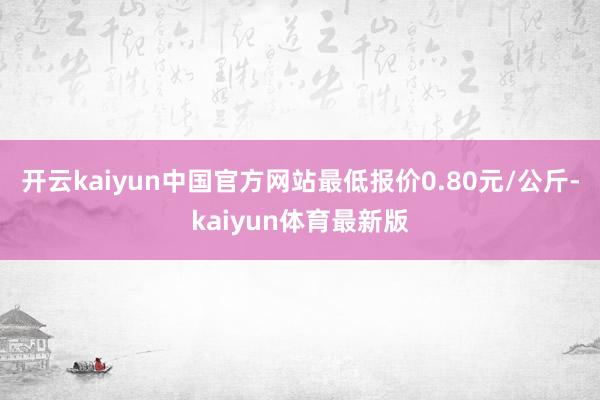 开云kaiyun中国官方网站最低报价0.80元/公斤-kaiyun体育最新版