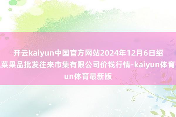 开云kaiyun中国官方网站2024年12月6日绍兴市蔬菜果品批发往来市集有限公司价钱行情-kaiyun体育最新版