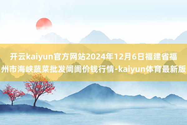 开云kaiyun官方网站2024年12月6日福建省福州市海峡蔬菜批发阛阓价钱行情-kaiyun体育最新版