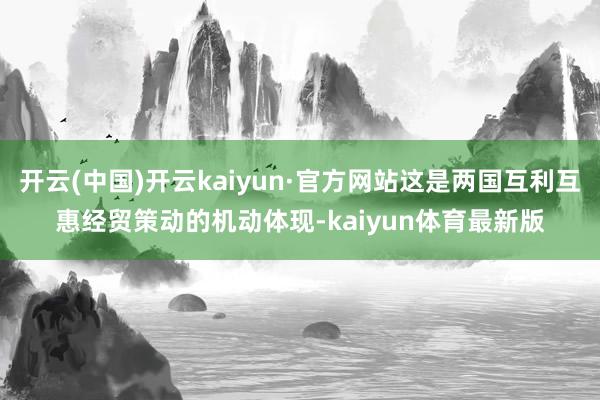 开云(中国)开云kaiyun·官方网站这是两国互利互惠经贸策动的机动体现-kaiyun体育最新版