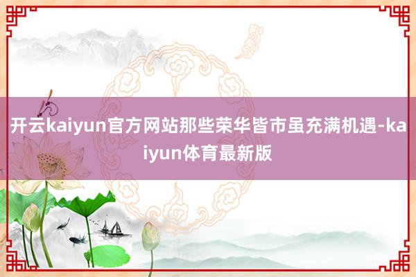 开云kaiyun官方网站那些荣华皆市虽充满机遇-kaiyun体育最新版