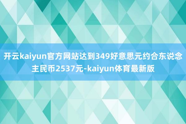 开云kaiyun官方网站达到349好意思元约合东说念主民币2537元-kaiyun体育最新版