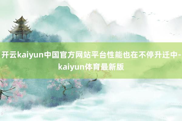 开云kaiyun中国官方网站平台性能也在不停升迁中-kaiyun体育最新版