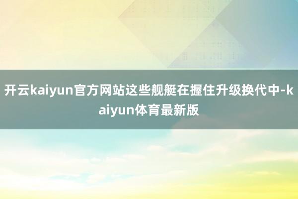 开云kaiyun官方网站这些舰艇在握住升级换代中-kaiyun体育最新版