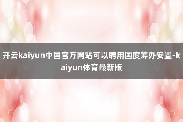 开云kaiyun中国官方网站可以聘用国度筹办安置-kaiyun体育最新版