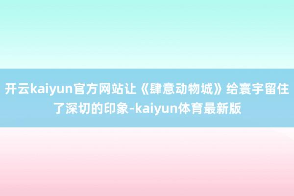 开云kaiyun官方网站让《肆意动物城》给寰宇留住了深切的印象-kaiyun体育最新版
