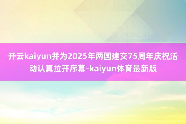 开云kaiyun并为2025年两国建交75周年庆祝活动认真拉开序幕-kaiyun体育最新版