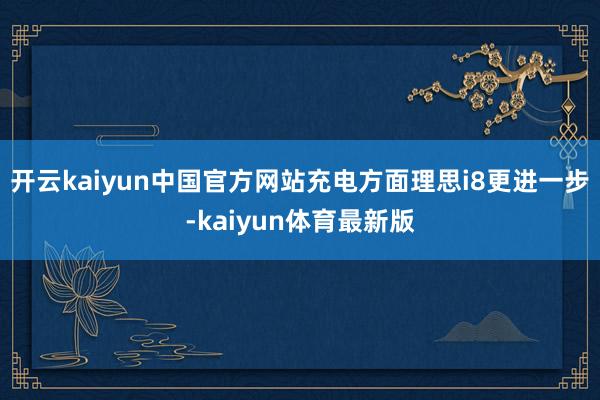 开云kaiyun中国官方网站充电方面理思i8更进一步-kaiyun体育最新版