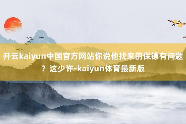 开云kaiyun中国官方网站你说他找来的保镖有问题？这少许-kaiyun体育最新版