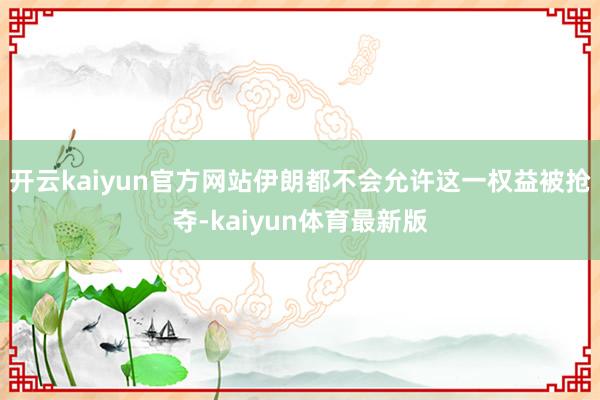 开云kaiyun官方网站伊朗都不会允许这一权益被抢夺-kaiyun体育最新版